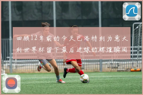 回顾12年前的今天巴洛特利为意大利世界杯留下最后进球的辉煌瞬间