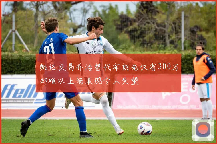 凯记交易乔治替代布朗老仅省300万却难以上场表现令人失望